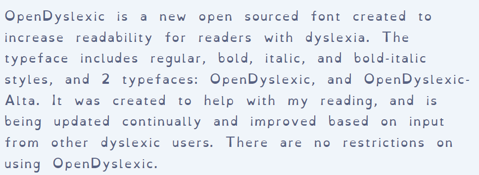 screenshot of OpenDyslexic About page. Text reads: &ldquo;OpenDyslexic is a new open sourced font created to increase readability for readers with dyslexia. The typeface includes regular, bold, italic, and bold-italic styles, and 2 typefaces: OpenDyslexic, and OpenDyslexic-Alta. It was created to help with my reading, and is being updated continually and improved based on input from other dyslexic users. There are no restrictions on using OpenDyslexic.&rdquo;